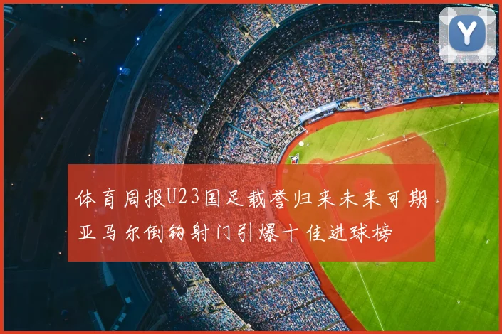 体育周报U23国足载誉归来未来可期亚马尔倒钩射门引爆十佳进球榜