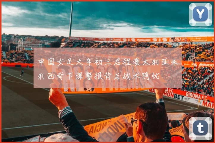 中国女足大年初三启程澳大利亚米利西奇下课警报背后战术隐忧