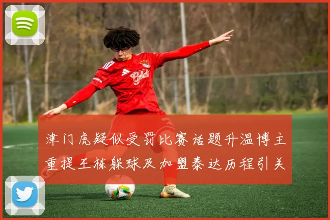 津门虎疑似受罚比赛话题升温博主重提王栋躲球及加盟泰达历程引关注