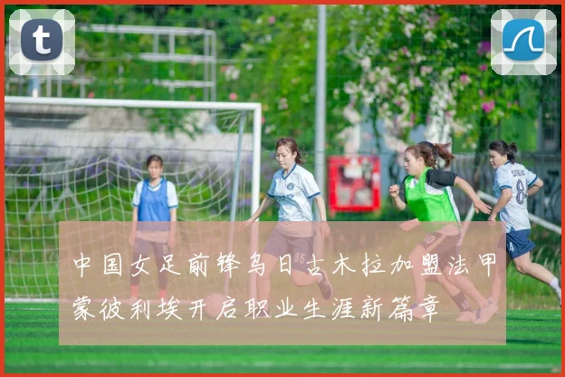 中国女足前锋乌日古木拉加盟法甲蒙彼利埃开启职业生涯新篇章