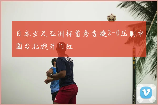 日本女足亚洲杯首秀告捷2-0压制中国台北迎开门红