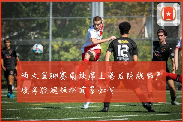 两大国脚赛前缺席上港后防线临严峻考验超级杯前景如何