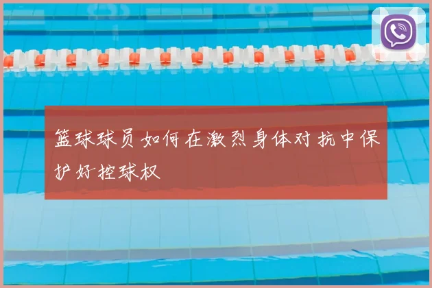 篮球球员如何在激烈身体对抗中保护好控球权