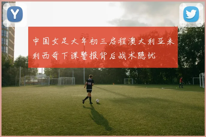 中国女足大年初三启程澳大利亚米利西奇下课警报背后战术隐忧