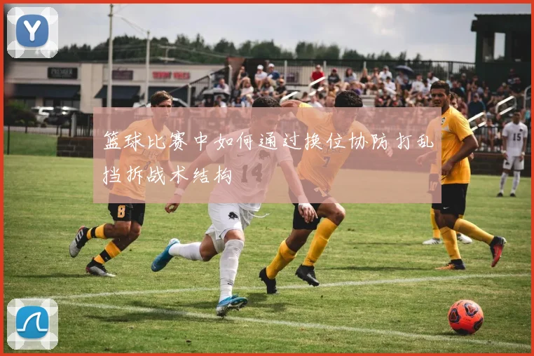 篮球比赛中如何通过换位协防打乱挡拆战术结构