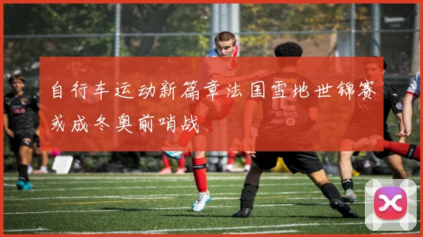 自行车运动新篇章法国雪地世锦赛或成冬奥前哨战