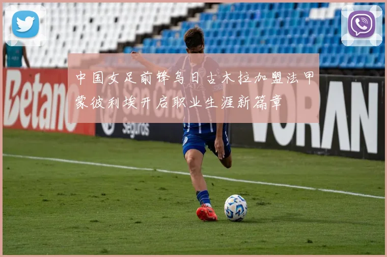 中国女足前锋乌日古木拉加盟法甲蒙彼利埃开启职业生涯新篇章