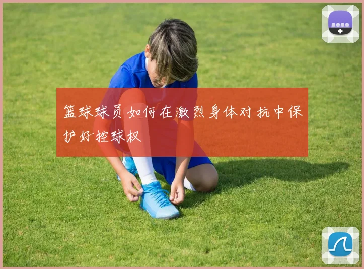 篮球球员如何在激烈身体对抗中保护好控球权