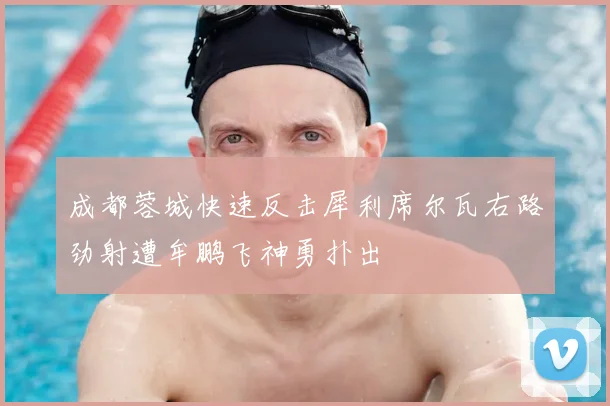 成都蓉城快速反击犀利席尔瓦右路劲射遭牟鹏飞神勇扑出